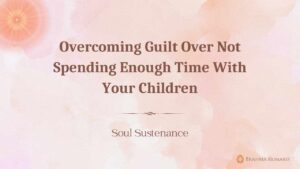 Overcoming Guilt Over Not Spending Enough Time With Your Children